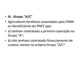 • III - Grupo "A/C"
• Agricultores familiares assentados pelo PNRA
ou beneficiários do PNCF que:
• a) tenham contratado a primeira operação no
Grupo "A";
• b) não tenham contratado financiamento de
custeio, exceto no próprio Grupo "A/C".
 