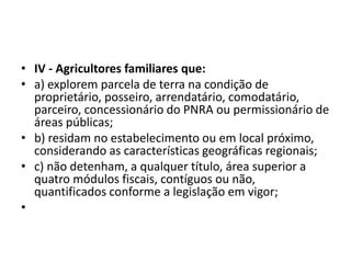 • IV - Agricultores familiares que:
• a) explorem parcela de terra na condição de
proprietário, posseiro, arrendatário, comodatário,
parceiro, concessionário do PNRA ou permissionário de
áreas públicas;
• b) residam no estabelecimento ou em local próximo,
considerando as características geográficas regionais;
• c) não detenham, a qualquer título, área superior a
quatro módulos fiscais, contíguos ou não,
quantificados conforme a legislação em vigor;
•
 