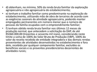 • d) obtenham, no mínimo, 50% da renda bruta familiar da exploração
agropecuária e não agropecuária do estabelecimento;
• e) tenham o trabalho familiar como predominante na exploração do
estabelecimento, utilizando mão de obra de terceiros de acordo com
as exigências sazonais da atividade agropecuária, podendo manter
empregados permanentes em número menor que o número de
pessoas da família ocupadas com o empreendimento familiar;
• f) tenham obtido renda bruta familiar nos últimos 12 meses de
produção normal, que antecedem a solicitação da DAP, de até
R$360.000,00 (trezentos e sessenta mil reais), considerando neste
limite a soma de 100% do Valor Bruto de Produção (VBP), 100% do
valor da receita recebida de entidade integradora e das demais rendas
provenientes de atividades desenvolvidas no estabelecimento e fora
dele, recebida por qualquer componente familiar, excluídos os
benefícios sociais e os proventos previdenciários decorrentes de
atividades rurais;
 