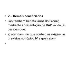 • V – Demais beneficiários
• São também beneficiários do Pronaf,
mediante apresentação de DAP válida, as
pessoas que:
• a) atendam, no que couber, às exigências
previstas no tópico IV e que sejam:
•
 