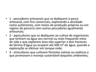 • 1 - pescadores artesanais que se dediquem à pesca
artesanal, com fins comerciais, explorando a atividade
como autônomos, com meios de produção próprios ou em
regime de parceria com outros pescadores igualmente
artesanais;
• 2 - aquicultores que se dediquem ao cultivo de organismos
que tenham na água seu normal ou mais frequente meio
de vida e que explorem área não superior a dois hectares
de lâmina d'água ou ocupem até 500 m³ de água, quando a
exploração se efetivar em tanque-rede;
• 3 - silvicultores que cultivem florestas nativas ou exóticas e
que promovam o manejo sustentável daqueles ambientes;
 