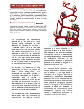 Leonardo Espinoza /
Marcos Delfín
Las experiencias de capacitación
docente en el Perú han tenido como
principal marco referencial al Plan
Nacional de Capacitación Docente -
PLANCAD (1995 - 2001), el cual tuvo
como objetivo principal mejorar la calidad
del trabajo técnico-pedagógico de los
docentes y directores de educación
inicial, primaria y secundaria, permitiendo
así, un mejor logro de los aprendizajes
significativos de los estudiantes a través
de una propuesta pedagógica sustentada
en el enfoque constructivista.
Sin embargo, los resultados de esta
capacitación no fueron los mejores tal
como lo afirma Arroyo (2007): “Los
profesores de educación primaria y
secundaria capacitados por PLANCAD,
manifiestan falta de claridad e
inadecuado conocimiento de las teorías
cognitivas del aprendizaje, confusión y
desconocimiento en la aplicación de los
métodos activos para el aprendizaje; lo
que ha llevado a que ejecuten su práctica
educativa con dudas e improvisación”.
Una hipótesis que explica este resultado
podría ser el poco conocimiento de los
capacitadores en algunos aspectos
referentes a la teoría cognitiva y a la
aplicación de ésta en el aula, aunado a
una enseñanza que priorizaba aspectos
conceptuales y teóricos en detrimento de
un manejo metodológico para desarrollar
la trasferencia adecuada de los
procedimientos, técnicas y estrategias
prácticas que permitan la mejora de la
práctica docente en el aula.
La siguiente etapa planteada como
modelo de política de formación docente
por el estado, y que rige hasta la
actualidad, es el Programa Nacional de
Formación y Capacitación Permanente,
PRONAFCAP, el cual mantiene el marco
teórico constructivista del modelo anterior
como propuesta pedagógica, poniendo
énfasis en la mejora de las competencias
docentes a través del desarrollo de
capacidades en: comunicación, lógico
matemáticas, dominio del currículo
escolar y especialidad académica de
acuerdo al nivel educativo de los
PRONAFCAP: Crítica y propuesta
*Licenciado en Educación. Especialista en Enseñanza de la Lectura y
Escritura. Estudios de Maestría en Educación con mención en Didáctica
de la Comunicación. Segunda especialidad en Psicopedagogía. Ponente
invitado en temas referidos a estrategias de aprendizaje y construcción de
materiales educativos. Es miembro consultor del equipo de Socios
Comunitarios.
Leonardo Espinoza
S.
Ensayo elaborado por:
*Licenciado en Sociología, maestría en psicología clínica y de la salud,
diplomado en psicopedagogía. Especialista en procesos de promoción y
gestión local. Ponente invitado en temas referidos a promoción social,
gestión social y metodologías de trabajo. Responsable de proyectos en
Socios Comunitarios
Marcos Delfín
 