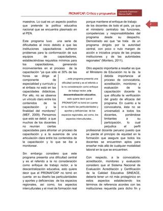 PRONAFCAP: Crítica y propuestas
Leonardo Espinoza /
Marcos Delfín
2
maestros. Lo cual es un aspecto positivo porque mantiene el enfoque de trabajo
que pretende la política educativa
nacional que se encuentra plasmado en
el PEN.
Este programa tuvo una serie de
dificultades al inicio debido a que las
instituciones capacitadoras sufrieron
problemas para la conformación de sus
equipos de capacitadores,
estableciéndose requisitos mínimos para
los capacitadores, generando
inconvenientes en el proceso de la
capacitación “ya que sólo el 30% de las
horas se dirige al
componente de
especialidad y currículo y
el énfasis no está en las
capacidades didácticas.
Por ello, no se observa
un vínculo claro entre los
contenidos de la
capacitación y la
finalidad del monitoreo”
(MEF, 2009). Pensamos
que esto se debió a que
muchos de los docentes
no reunían ciertas
capacidades para afrontar un proceso de
capacitación y a la ausencia de una
articulación clara entre los contenidos de
la capacitación y lo que se iba a
monitorear.
Sin embargo considero que este
programa presenta una dificultad central
y es el referido a la no consideración
como enfoque de trabajo rector, a la
descentralización educativa, esto quiere
decir que el PRONAFCAP no tomó en
cuenta en su diseño las particularidades
y aportes y deficiencias de los espacios
regionales, así como, los aspectos
interculturales y el nivel de formación real
de los docentes de todo el país, ya que
el ministerio centralizo las funciones,
competencias y responsabilidades del
programa desde su despacho.
Demostrado así que “se trata de un
programa dirigido por la autoridad
central, con poco o nulo margen de
acción e iniciativa propia de las propias
instituciones y de las autoridades
regionales” (Montero, 2011).
Otro aspecto importante a resaltar es que
el Ministerio de Educación no le da la
debida importancia al
proceso de convocatoria,
acreditación, monitoreo y
evaluación de la
capacitación docente lo
que dificulta la verificación
del grado de eficacia del
programa. En cuanto a la
convocatoria, ésta no se
universalizó a todos los
docentes, poniéndose
limitantes a su
participación, lo cual
perjudica el perfil
profesional docente peruano puesto que
se pierde el principio de equidad en la
formación que asegure que todos los
docentes se encuentren aptos para
enseñar más allá de cualquier modalidad
laboral en la que se encuentren.
Con respecto, a la convocatoria,
acreditación, monitoreo y evaluación
considero que el Sistema Nacional de
Evaluación Acreditación y Certificación
de la Calidad Educativa SINEACE,
debería tener un rol más protagónico en
estos aspectos estableciendo los
términos de referencia acordes con las
instituciones requerida para dicho fin y
…este programa presenta una
dificultad central y es el referido a
la no consideración como enfoque
de trabajo rector, a la
descentralización educativa,
esto quiere decir que el
PRONAFCAP no tomó en cuenta
en su diseño las particularidades y
aportes y deficiencias de los
espacios regionales, así como, los
aspectos interculturales…
 