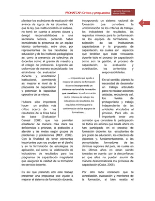 PRONAFCAP: Crítica y propuestas
Leonardo Espinoza /
Marcos Delfín
3
plantear los estándares de evaluación del
avance de logros de los docentes. Ya
que la ley que institucionalizó el sistema,
no tomó en cuanta a actores claves y
delegó responsabilidades a una
secretaria técnica, pudiendo haber
considerado la presencia de un equipo
técnico conformado, entre otros, por
representantes de las facultades de
educación y de los institutos pedagógicos
así como la presencia de colectivos de
docentes como: el gremio de maestro y
el colegio de profesores. Logrando así
uniformizar de manera especializada los
estándares de evaluación
docente y acreditación
institucional, permitiendo
así mejorar el nivel de la
propuesta de capacitación
y potenciar la capacidad
operativa de la misma.
Hubiera sido importante
hacer un análisis más
crítico acerca de los
resultados de la línea base
de base (Evaluación
Censal 2007) que nos permitan
establecer de manera más clara las
deficiencias a priorizar, la población a
atender y las metas según grupos de
problemas y poblaciones (MEF, 2009).
Con la finalidad de tener elementos
importantes que nos ayuden en el diseño
y en la formulación de estrategias de
aplicación, así como, la elaboración de
indicadores de resultados para los
programas de capacitación magisterial
que aseguren la calidad de la formación
en servicio docente.
Es así que pretendo con este trabajo
presentar una propuesta que ayude a
mejorar el sistema de formación docente,
incorporando un sistema nacional de
formación que considere: la
uniformización de los criterios de trabajo,
los indicadores de resultados, los
requisitos mínimos para la conformación
de los equipos de formadores, la
selección de las instituciones
capacitadoras y la propuesta de
capacitación, los cuales son aspectos
que tendrían que estar vinculados
durante todo el proceso de capacitación
como son la gestión, el proceso de
capacitación, la evaluación y
acreditación, los contenidos y
responsabilidades.
En tal sentido, planteo la
necesidad de desarrollar
un trabajo articulado
para no realizar acciones
aisladas, reduciendo así,
los niveles de
protagonismo y trabajo
independiente de las
unidades vinculadas al
proceso. Para ello, es
importante crear una
comisión que considere la participación
de todos los actores que hasta ahora no
han participado en el proceso de
formación docente: los estudiantes de
pre grado de educación, los colectivos de
docentes y, fundamentalmente, a las
comunidades formadores de las
distintas regiones del país, las cuales en
los últimos años no están siendo
tomadas en cuenta por la desconfianza
en que ellos no puedan asumir de
manera descentralizada los procesos de
capacitación (Cuba, 2008).
Por otro lado considero que la
acreditación, evaluación y monitoreo de
la formación, si bien evalúa el
… propuesta que ayude a
mejorar el sistema de formación
docente incorporando un
sistema nacional de formación
que considere: la uniformización
de los criterios de trabajo, los
indicadores de resultados, los
requisitos mínimos para la
conformación de los equipos de
formadores…
 