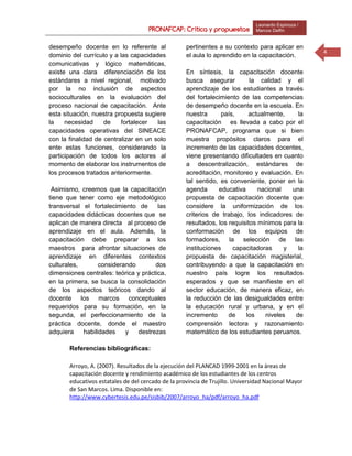 PRONAFCAP: Crítica y propuestas
Leonardo Espinoza /
Marcos Delfín
4
desempeño docente en lo referente al
dominio del currículo y a las capacidades
comunicativas y lógico matemáticas,
existe una clara diferenciación de los
estándares a nivel regional, motivado
por la no inclusión de aspectos
socioculturales en la evaluación del
proceso nacional de capacitación. Ante
esta situación, nuestra propuesta sugiere
la necesidad de fortalecer las
capacidades operativas del SINEACE
con la finalidad de centralizar en un solo
ente estas funciones, considerando la
participación de todos los actores al
momento de elaborar los instrumentos de
los procesos tratados anteriormente.
Asimismo, creemos que la capacitación
tiene que tener como eje metodológico
transversal el fortalecimiento de las
capacidades didácticas docentes que se
aplican de manera directa al proceso de
aprendizaje en el aula. Además, la
capacitación debe preparar a los
maestros para afrontar situaciones de
aprendizaje en diferentes contextos
culturales, considerando dos
dimensiones centrales: teórica y práctica,
en la primera, se busca la consolidación
de los aspectos teóricos dando al
docente los marcos conceptuales
requeridos para su formación, en la
segunda, el perfeccionamiento de la
práctica docente, donde el maestro
adquiera habilidades y destrezas
pertinentes a su contexto para aplicar en
el aula lo aprendido en la capacitación.
En síntesis, la capacitación docente
busca asegurar la calidad y el
aprendizaje de los estudiantes a través
del fortalecimiento de las competencias
de desempeño docente en la escuela. En
nuestra país, actualmente, la
capacitación es llevada a cabo por el
PRONAFCAP, programa que si bien
muestra propósitos claros para el
incremento de las capacidades docentes,
viene presentando dificultades en cuanto
a descentralización, estándares de
acreditación, monitoreo y evaluación. En
tal sentido, es conveniente, poner en la
agenda educativa nacional una
propuesta de capacitación docente que
considere la uniformización de los
criterios de trabajo, los indicadores de
resultados, los requisitos mínimos para la
conformación de los equipos de
formadores, la selección de las
instituciones capacitadoras y la
propuesta de capacitación magisterial,
contribuyendo a que la capacitación en
nuestro país logre los resultados
esperados y que se manifieste en el
sector educación, de manera eficaz, en
la reducción de las desigualdades entre
la educación rural y urbana, y en el
incremento de los niveles de
comprensión lectora y razonamiento
matemático de los estudiantes peruanos.
Referencias bibliográficas:
Arroyo, A. (2007). Resultados de la ejecución del PLANCAD 1999-2001 en la áreas de
capacitación docente y rendimiento académico de los estudiantes de los centros
educativos estatales de del cercado de la provincia de Trujillo. Universidad Nacional Mayor
de San Marcos. Lima. Disponible en:
http://www.cybertesis.edu.pe/sisbib/2007/arroyo_ha/pdf/arroyo_ha.pdf
 