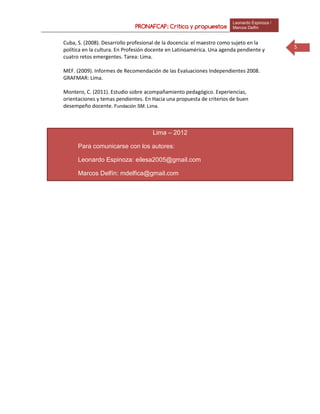 PRONAFCAP: Crítica y propuestas
Leonardo Espinoza /
Marcos Delfín
5
Lima – 2012
Para comunicarse con los autores:
Leonardo Espinoza: eilesa2005@gmail.com
Marcos Delfín: mdelfica@gmail.com
Cuba, S. (2008). Desarrollo profesional de la docencia: el maestro como sujeto en la
política en la cultura. En Profesión docente en Latinoamérica. Una agenda pendiente y
cuatro retos emergentes. Tarea: Lima.
MEF. (2009). Informes de Recomendación de las Evaluaciones Independientes 2008.
GRAFMAR: Lima.
Montero, C. (2011). Estudio sobre acompañamiento pedagógico. Experiencias,
orientaciones y temas pendientes. En Hacia una propuesta de criterios de buen
desempeño docente. Fundación SM: Lima.
 