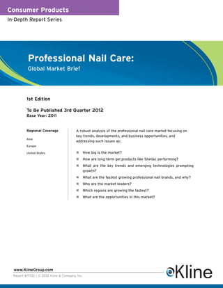 Consumer Products
In-Depth Report Series




           Professional Nail Care:
           Global Market Brief




          1st Edition

          To Be Published 3rd Quarter 2012
          Base Year: 2011


          Regional Coverage             A robust analysis of the professional nail care market focusing on
                                        key trends, developments, and business opportunities, and
          Asia
                                        addressing such issues as:
          Europe

          United States                     How big is the market?
                                            How are long-term gel products like Shellac performing?
                                            What are the key trends and emerging technologies prompting
                                            growth?
                                            What are the fastest growing professional nail brands, and why?
                                            Who are the market leaders?
                                            Which regions are growing the fastest?
                                            What are the opportunities in this market?




  www.KlineGroup.com
  Report #Y722 | © 2012 Kline & Company, Inc.
 