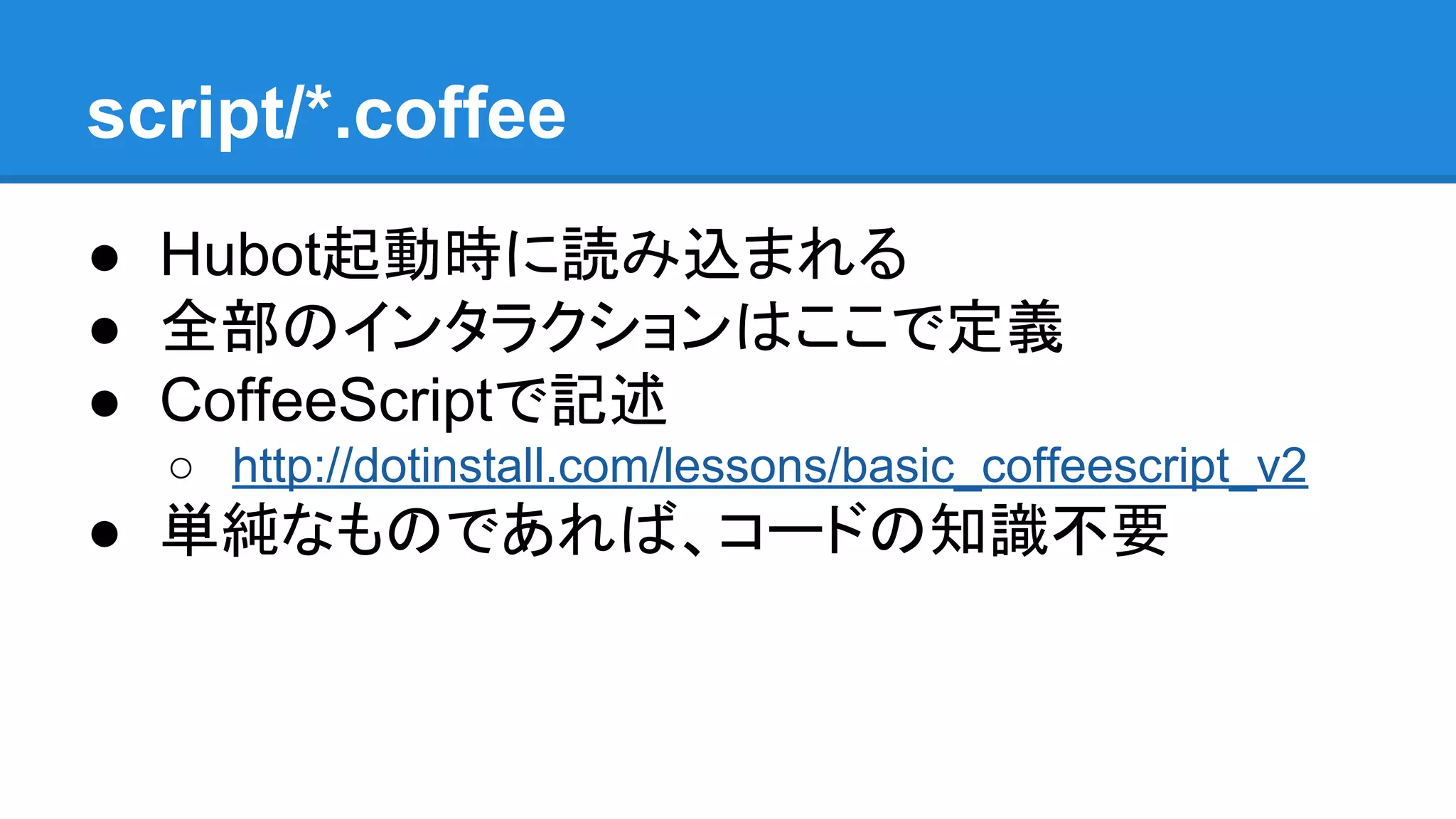 script/*.coffee
● Hubot起動時に読み込まれる
● 全部のインタラクションはここで定義
● CoffeeScriptで記述
○ http://dotinstall.com/lessons/basic_coffeescript_v2
● 単純なものであれば、コードの知識不要
 