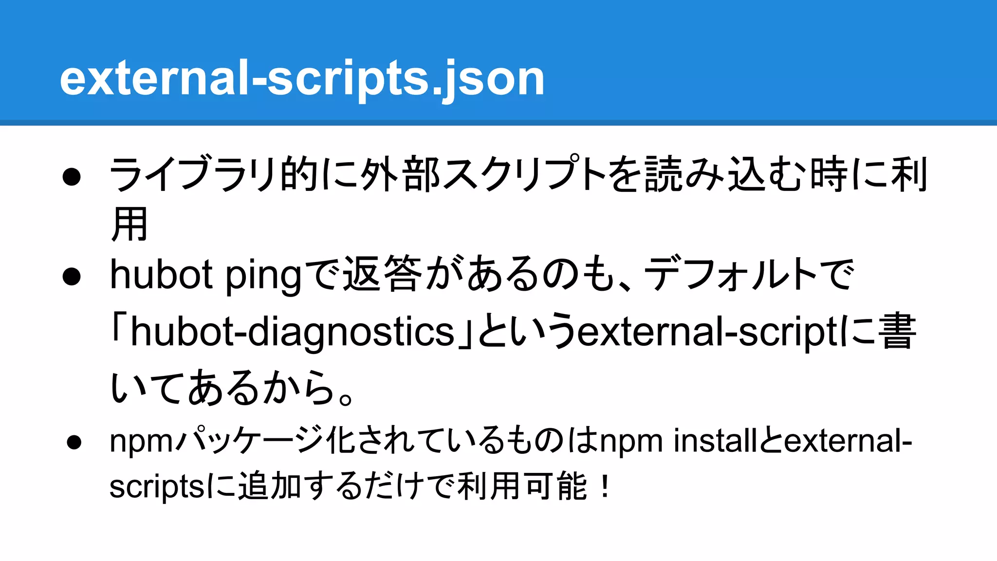 external-scripts.json
● ライブラリ的に外部スクリプトを読み込む時に利
用
● hubot pingで返答があるのも、デフォルトで
「hubot-diagnostics」というexternal-scriptに書
いてあるから。
● npmパッケージ化されているものはnpm installとexternal-
scriptsに追加するだけで利用可能！
 