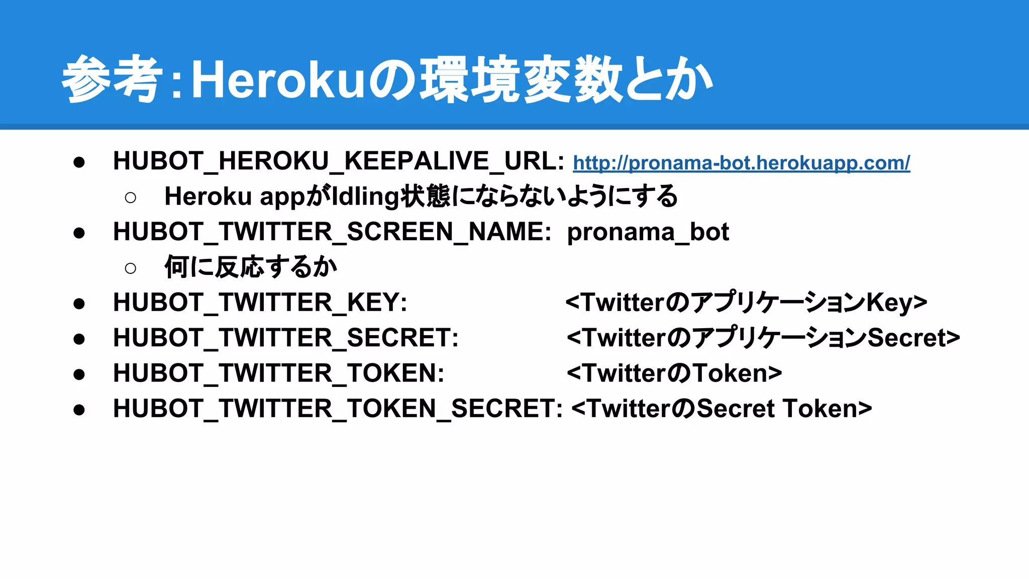 参考：Herokuの環境変数とか
● HUBOT_HEROKU_KEEPALIVE_URL: http://pronama-bot.herokuapp.com/
○ Heroku appがIdling状態にならないようにする
● HUBOT_TWITTER_SCREEN_NAME: pronama_bot
○ 何に反応するか
● HUBOT_TWITTER_KEY: <TwitterのアプリケーションKey>
● HUBOT_TWITTER_SECRET: <TwitterのアプリケーションSecret>
● HUBOT_TWITTER_TOKEN: <TwitterのToken>
● HUBOT_TWITTER_TOKEN_SECRET: <TwitterのSecret Token>
 