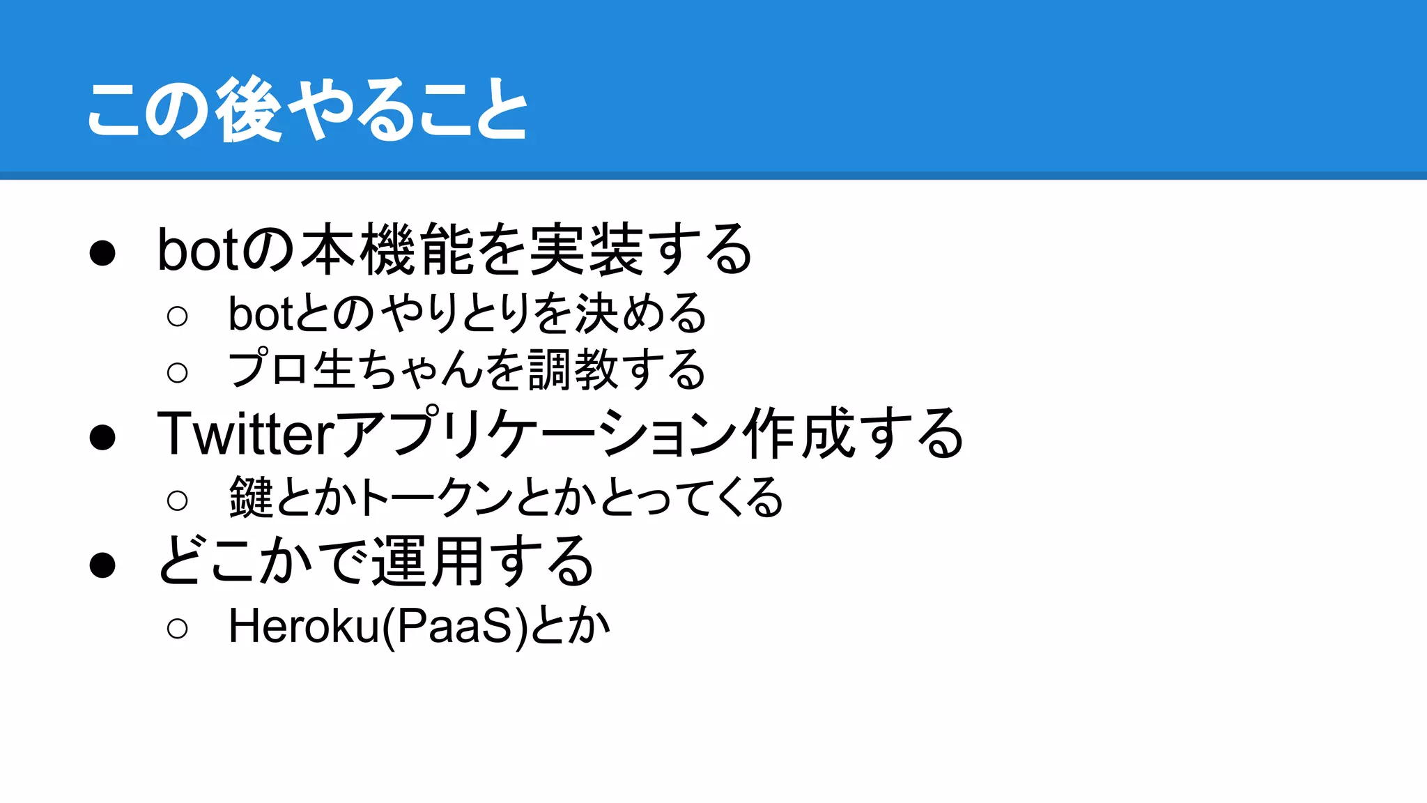 この後やること
● botの本機能を実装する
○ botとのやりとりを決める
○ プロ生ちゃんを調教する
● Twitterアプリケーション作成する
○ 鍵とかトークンとかとってくる
● どこかで運用する
○ Heroku(PaaS)とか
 