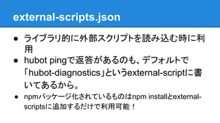 external-scripts.json
● ライブラリ的に外部スクリプトを読み込む時に利
用
● hubot pingで返答があるのも、デフォルトで
「hubot-diagnostics」というexternal-scriptに書
いてあるか...