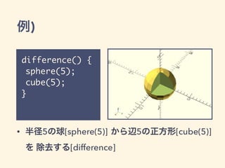 例)
difference() {
sphere(5);
cube(5);
}
• 半径5の球[sphere(5)] から辺5の正方形[cube(5)]
を 除去する[difference]
 