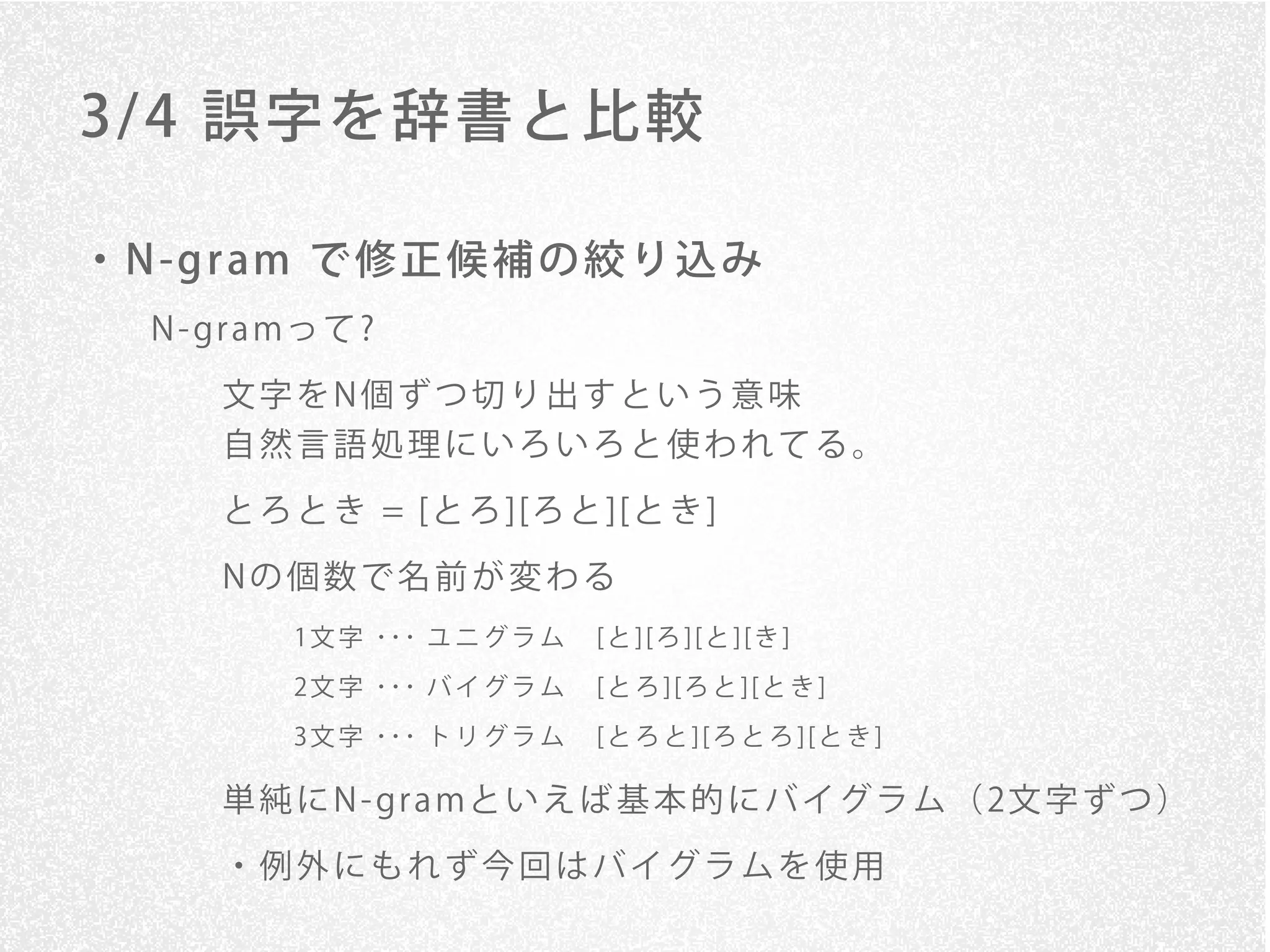 3/ 4 誤字を辞書と比較

・ N -g r am で 修 正 候 補 の 絞 り 込 み
   N - gr a mっ て ?

       文字をN個ずつ切り出すという意味
       自然言語処理にいろいろと使われてる。

       と ろ と き = [と ろ ][ろ と ][と き ]
       Nの個数で名前が変わる
            1 文 字 ･･･ ユ ニ グ ラ ム   [ と ] [ ろ ] [ と ] [ き ]
            2 文 字 ･･･ バ イ グ ラ ム   [ と ろ ] [ ろ と ] [ と き ]
            3 文 字 ･･･ ト リ グ ラ ム   [ と ろ と ] [ ろ と ろ ] [ と き ]

       単 純 に N - gr a mと い え ば 基 本 的 に バ イ グ ラ ム （ 2文 字 ず つ ）
       ・例外にもれず今回はバイグラムを使用
 