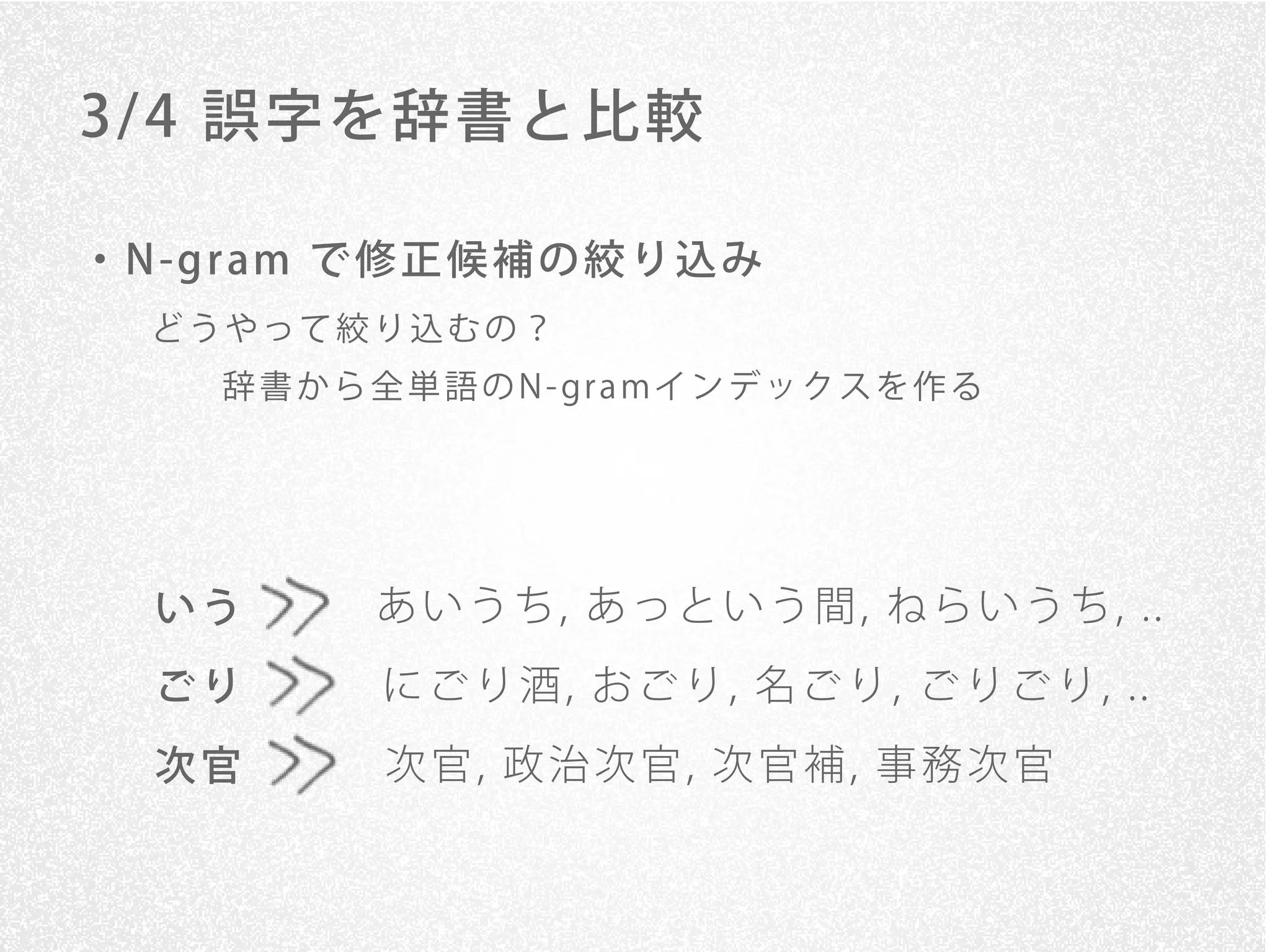 3/ 4 誤字を辞書と比較

・ N -g r am で 修 正 候 補 の 絞 り 込 み
   どうやって絞り込むの？
      辞 書 か ら 全 単 語 の N - gr a mイ ン デ ッ ク ス を 作 る




   いう         あ い う ち , あ っ と い う 間 , ね ら い う ち , ..
   ごり          に ご り 酒 , お ご り , 名 ご り , ご り ご り , ..
   次官          次官, 政治次官, 次官補, 事務次官
 