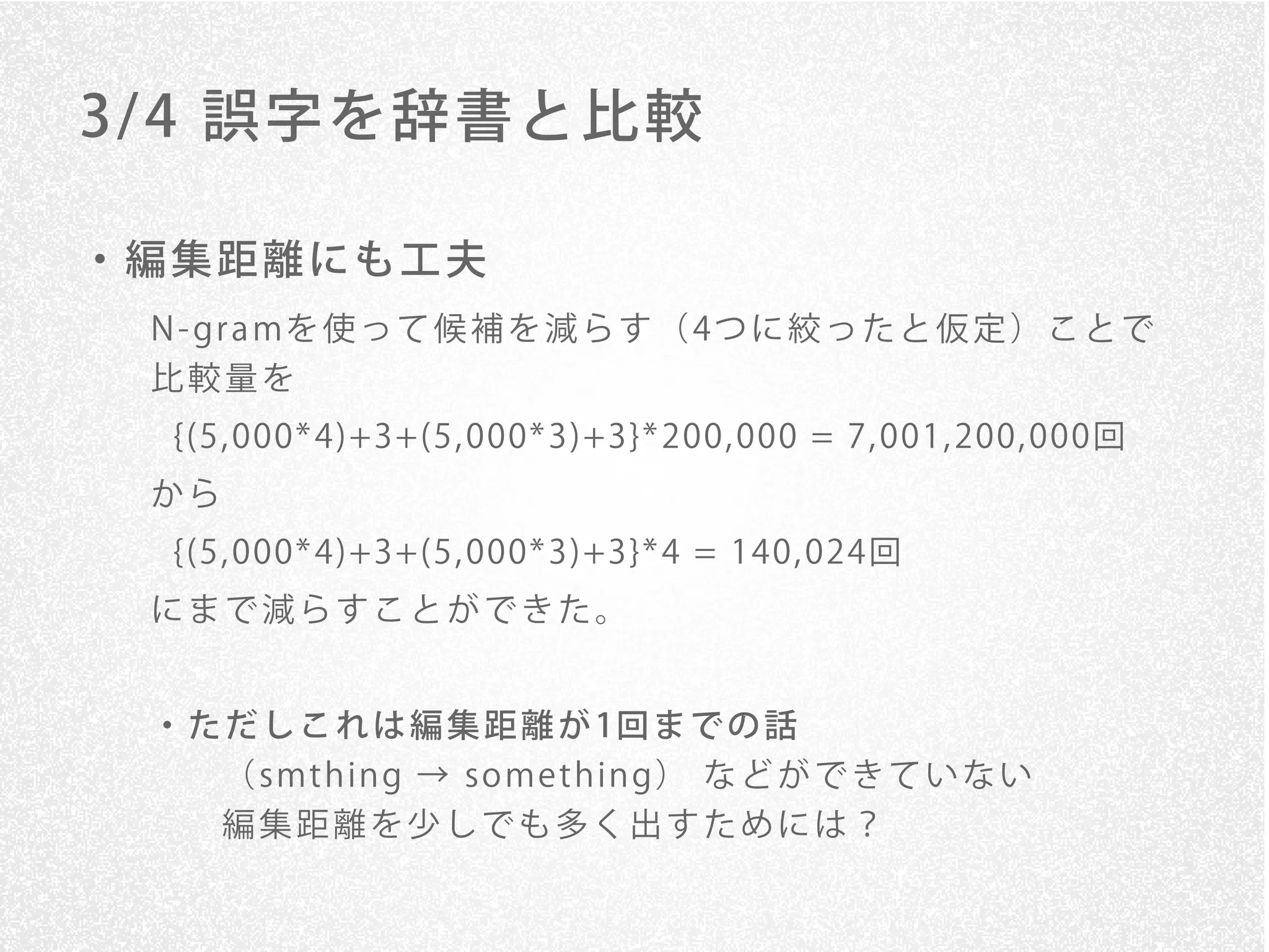 3/ 4 誤字を辞書と比較

・編集距離にも工夫
 N - gr a mを 使 っ て 候 補 を 減 ら す （ 4つ に 絞 っ た と 仮 定 ） こ と で
 比較量を
  {(5, 000* 4)+3+(5, 000* 3)+3}* 200, 000 = 7, 001, 200, 000回
 から
  {(5, 000* 4)+3+(5, 000* 3)+3}* 4 = 140, 024回
 にまで減らすことができた。


 ・ た だ し こ れ は 編 集 距 離 が 1回 ま で の 話
    （ smt h in g → so me t h in g） な ど が で き て い な い
    編集距離を少しでも多く出すためには？
 