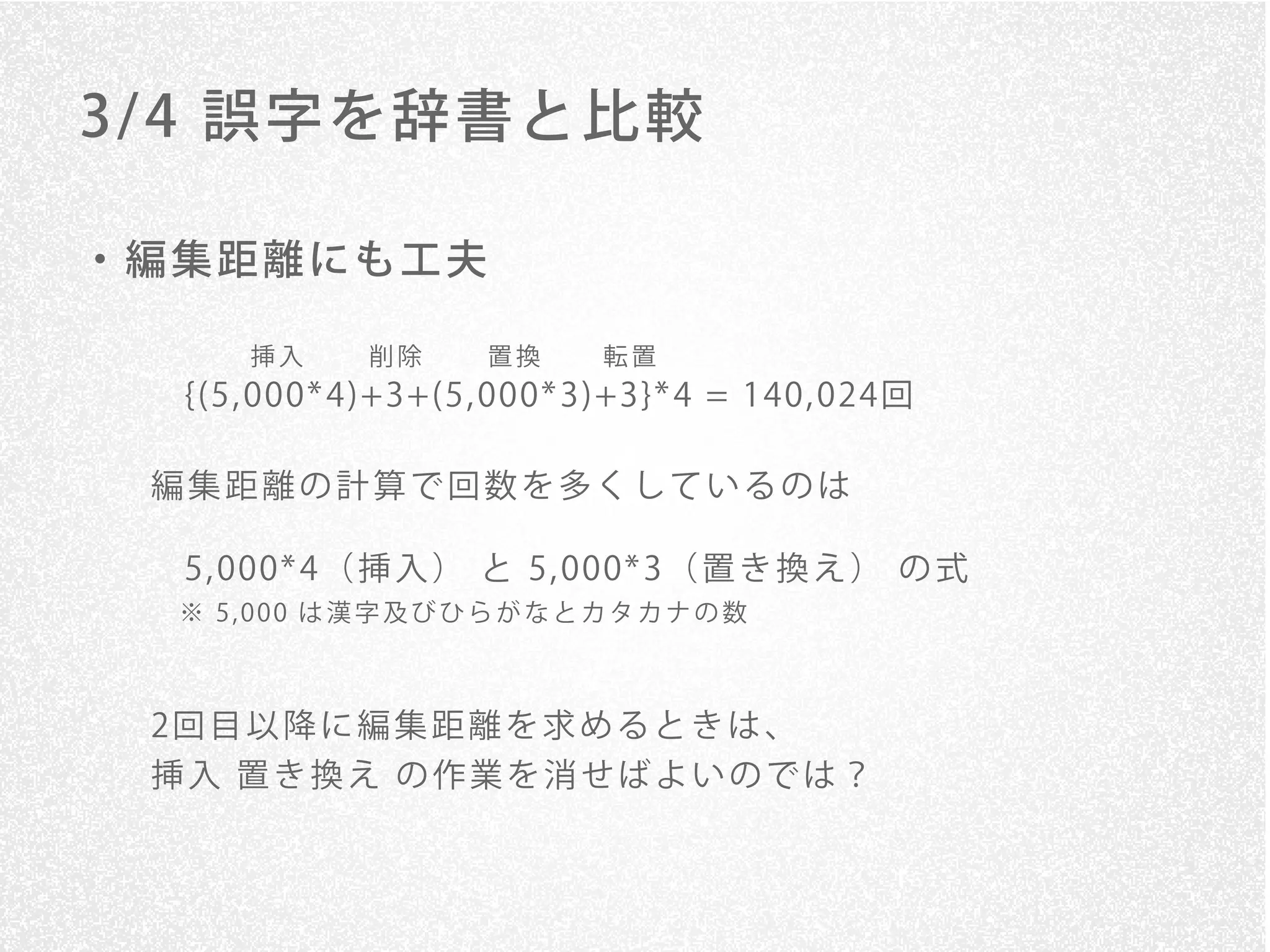 3/ 4 誤字を辞書と比較

・編集距離にも工夫

     挿入      削除     置換     転置
  {(5, 000* 4)+3+(5, 000* 3)+3}* 4 = 140, 024回

 編集距離の計算で回数を多くしているのは

  5, 000* 4（ 挿 入 ） と 5, 000* 3（ 置 き 換 え ） の 式
  ※ 5,000 は漢字及びひらがなとカタカナの数



 2回 目 以 降 に 編 集 距 離 を 求 め る と き は 、
 挿入 置き換え の作業を消せばよいのでは？
 