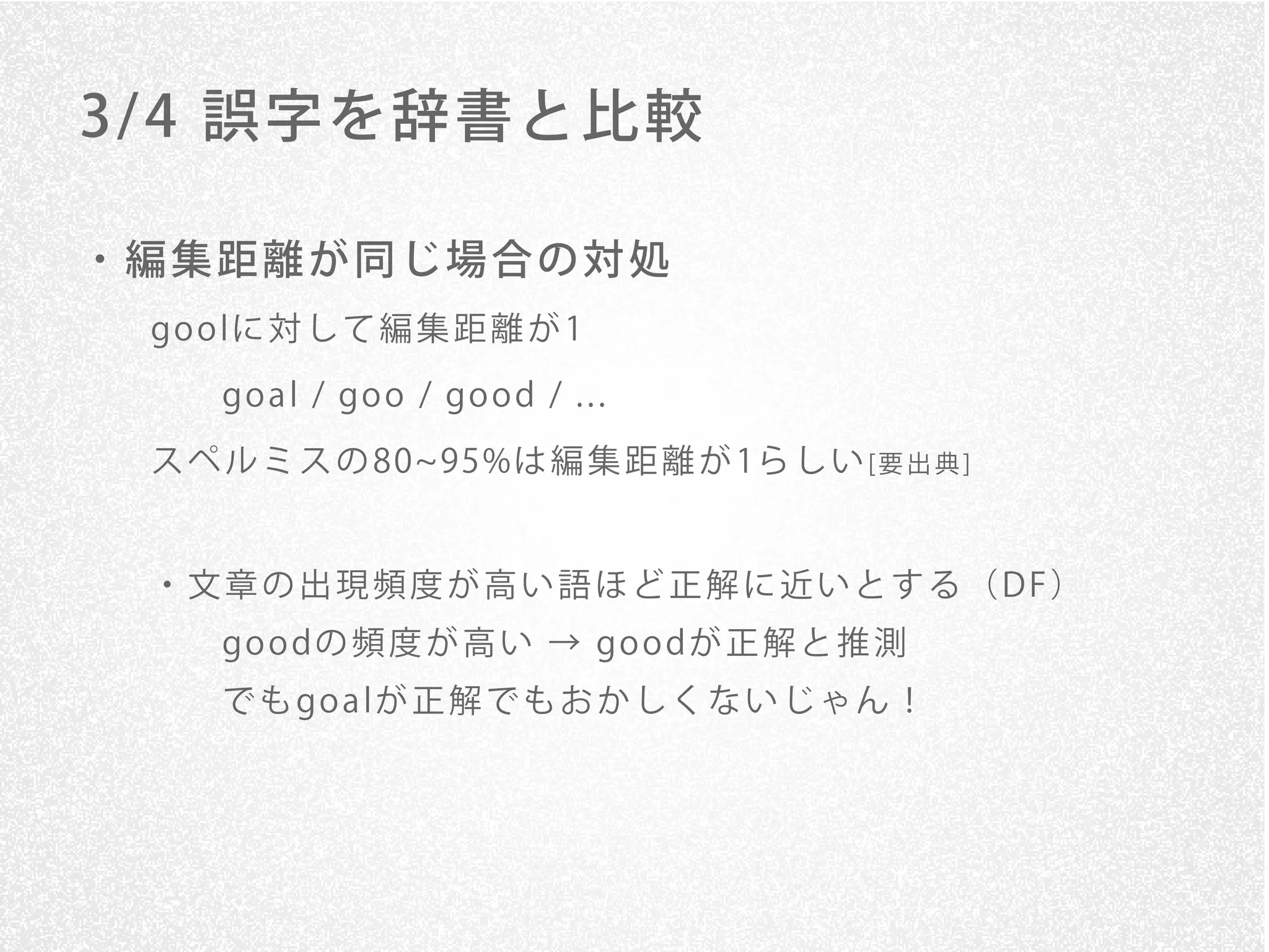 3/ 4 誤字を辞書と比較

・編集距離が同じ場合の対処
 go o lに 対 し て 編 集 距 離 が 1

     go a l / go o / go o d / . . .
 ス ペ ル ミ ス の 80 95%は 編 集 距 離 が 1ら し い [ 要 出 典 ]


 ・文章の出現頻度が高い語ほど正解に近いとする（DF）
     go o dの 頻 度 が 高 い → go o dが 正 解 と 推 測
     で も go a lが 正 解 で も お か し く な い じ ゃ ん ！
 