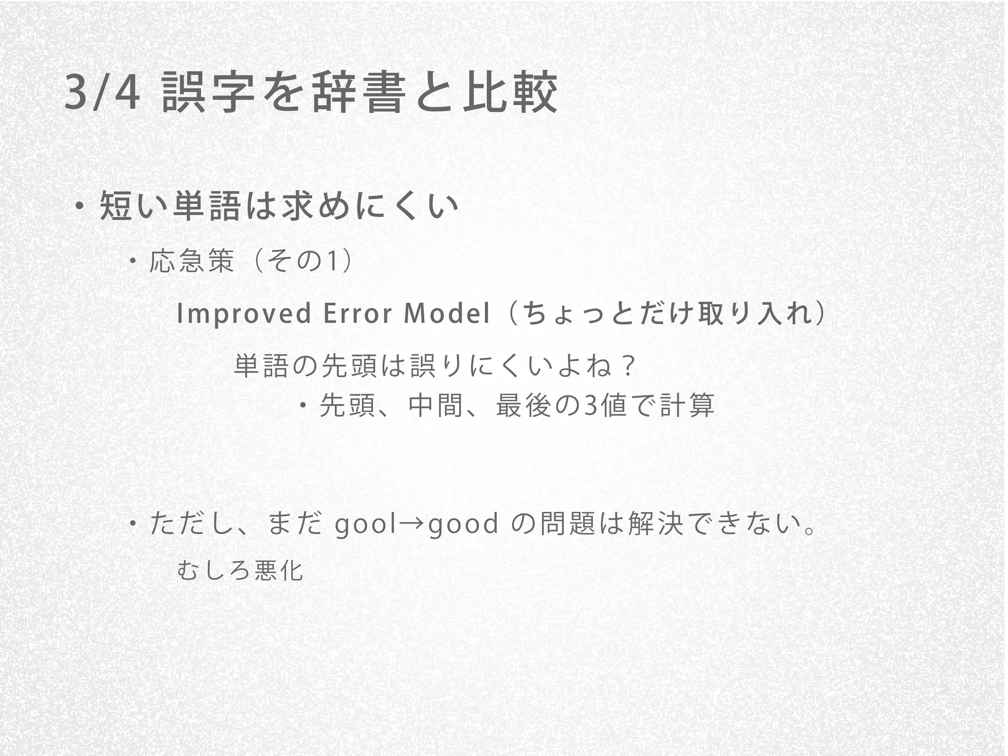 3/ 4 誤字を辞書と比較

・短い単語は求めにくい
 ・ 応 急 策 （ そ の 1）

    I mpro v ed E rro r M o del（ ち ょ っ と だ け 取 り 入 れ ）
        単語の先頭は誤りにくいよね？
            ・ 先 頭 、 中 間 、 最 後 の 3値 で 計 算



 ・ た だ し 、 ま だ go o l→ go o d の 問 題 は 解 決 で き な い 。
    むしろ悪化
 