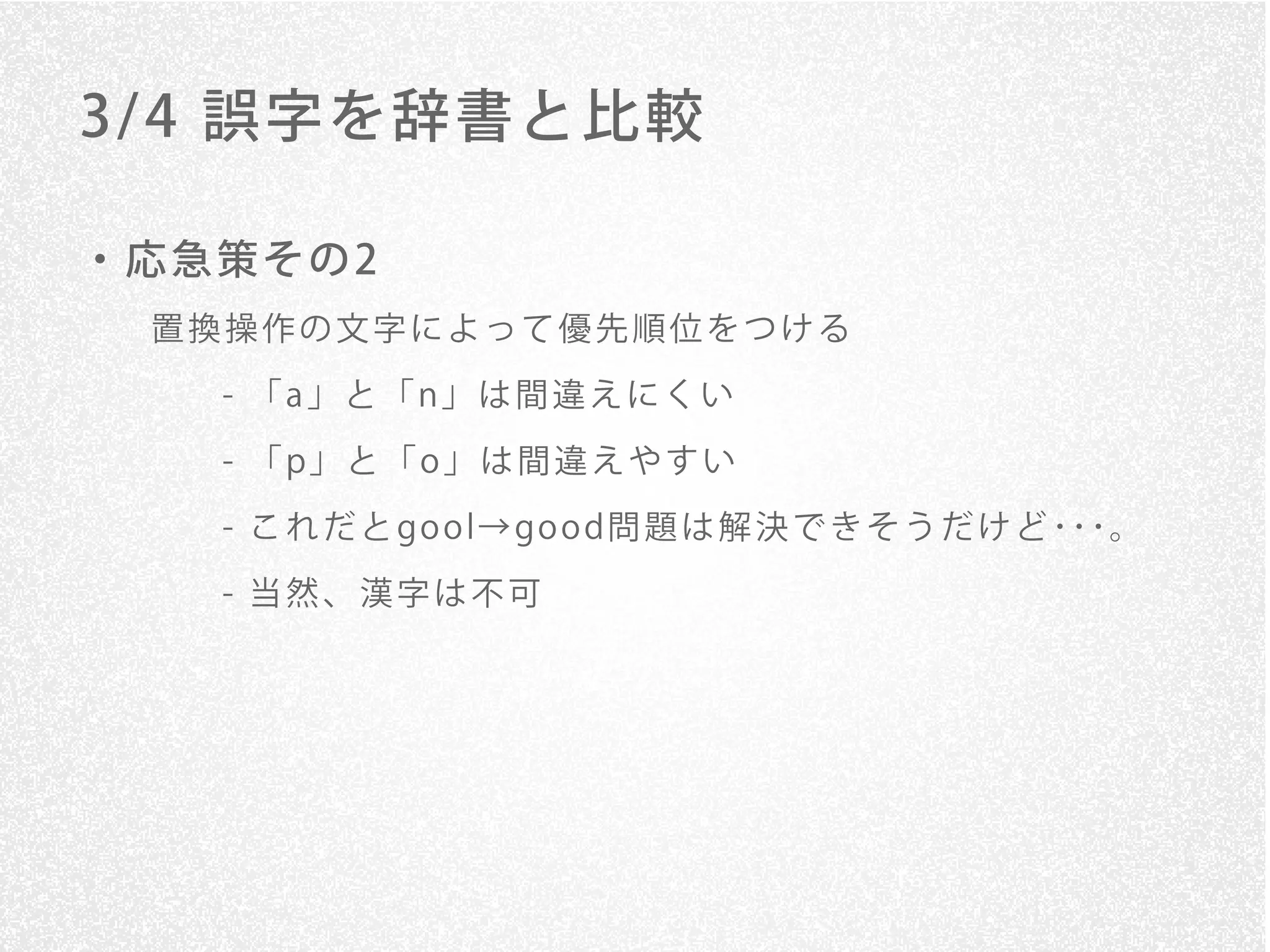 3/ 4 誤字を辞書と比較

・応急策その2
 置換操作の文字によって優先順位をつける

   - 「a」と「n」は間違えにくい
   - 「 p」 と 「 o 」 は 間 違 え や す い

   - こ れ だ と go o l→ go o d問 題 は 解 決 で き そ う だ け ど ･･･。

   - 当然、漢字は不可
 