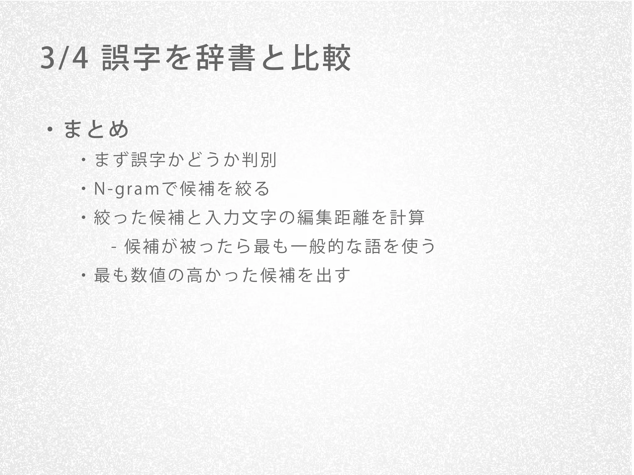 3/ 4 誤字を辞書と比較

・まとめ
 ・まず誤字かどうか判別
 ・ N - gr a mで 候 補 を 絞 る
 ・絞った候補と入力文字の編集距離を計算
     - 候補が被ったら最も一般的な語を使う
 ・最も数値の高かった候補を出す
 