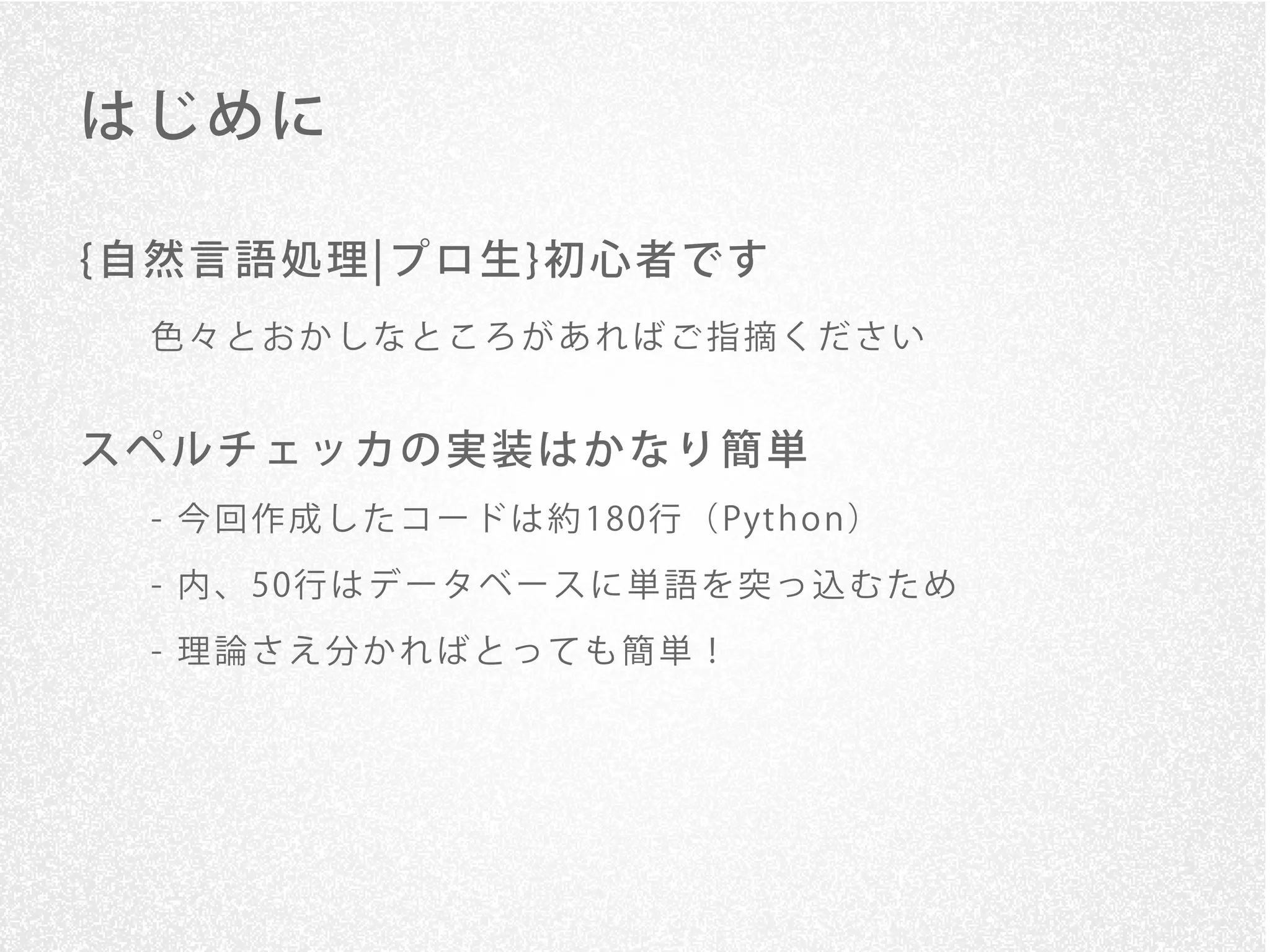 はじめに

{自然言語処理¦プロ生}初心者です
 色々とおかしなところがあればご指摘ください


スペルチェッカの実装はかなり簡単
 - 今 回 作 成 し た コ ー ド は 約 180行 （ Pyt h o n ）

 - 内 、 50行 は デ ー タ ベ ー ス に 単 語 を 突 っ 込 む た め

 - 理論さえ分かればとっても簡単！
 