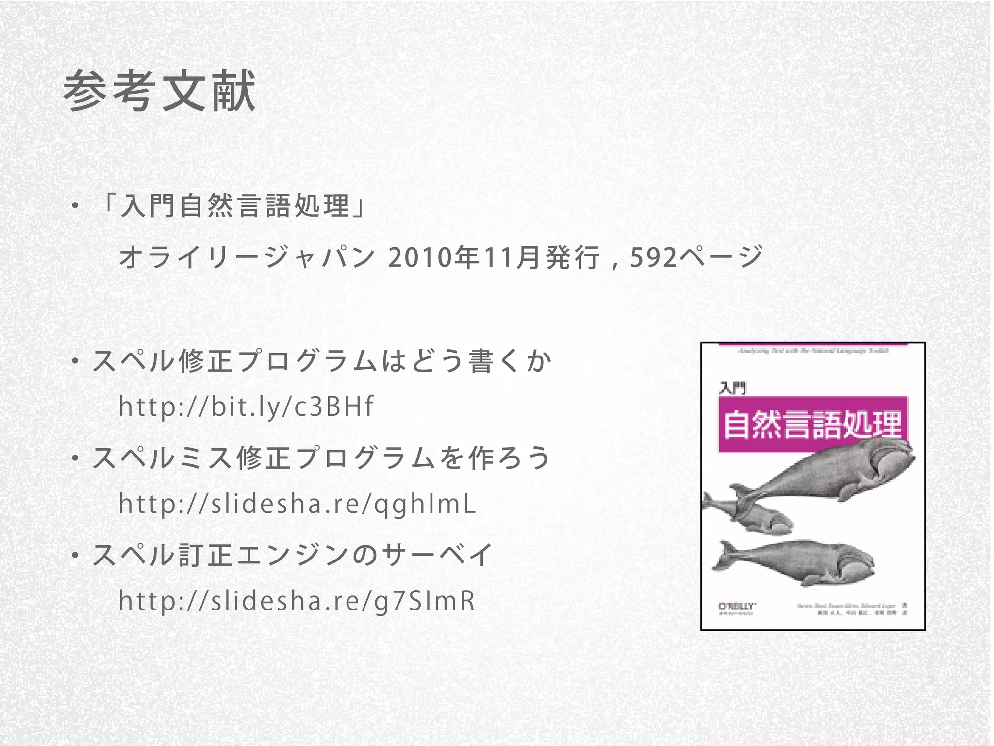 参考文献

・「入門自然言語処理」
 オ ラ イ リ ー ジ ャ パ ン 2010年 11月 発 行 , 592ペ ー ジ



・スペル修正プログラムはどう書くか
 h t t p: //bit . ly/c3B H f
・スペルミス修正プログラムを作ろう
 h t t p: //slide sh a . r e /qgh ImL

・スペル訂正エンジンのサーベイ
 h t t p: //slide sh a . r e /g7S ImR
 