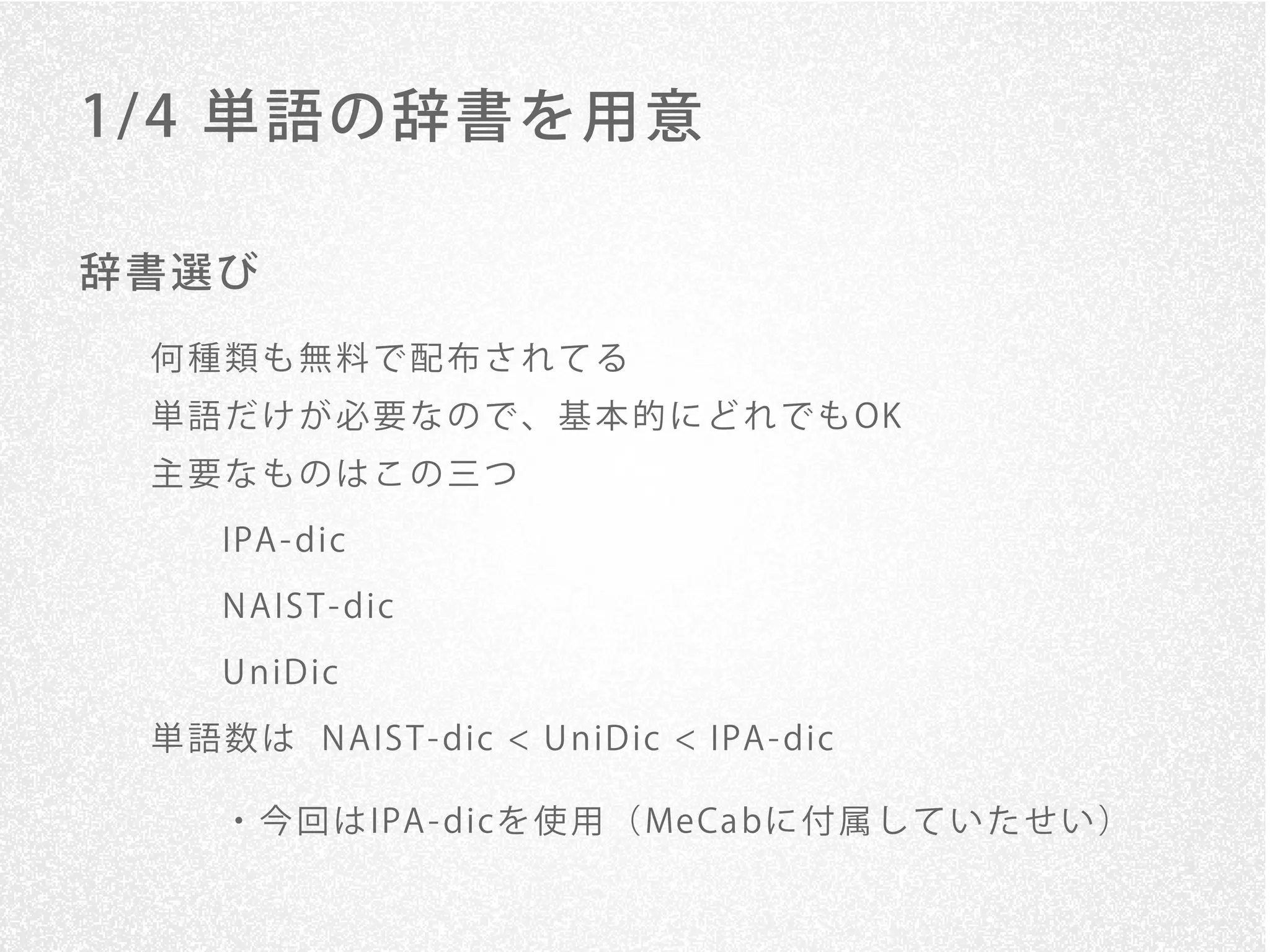 1/ 4 単語の辞書を用意

辞書選び
 何種類も無料で配布されてる
 単 語 だ け が 必 要 な の で 、 基 本 的 に ど れ で も OK
 主要なものはこの三つ

     IPA - dic
     N A IS T - dic

     U n iD ic
 単 語 数 は N A IS T - dic < U n iD ic < IPA - dic

     ・ 今 回 は IPA - dicを 使 用 （ Me Ca bに 付 属 し て い た せ い ）
 