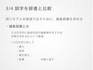 3/ 4 誤字を辞書と比較

誤りモデルを数値で出すために、編集距離を求める

・編集距離とは
 入力文字列に最低何回の編集操作をすれば
 正解が求まるかという数値。

 1つ の 文 字 に 対 し て
    ・挿入
    ・削除
    ・置き換え
    ・転置      を繰り返す
 