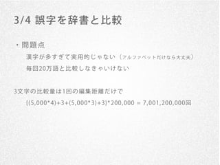 3/ 4 誤字を辞書と比較

・問題点
   漢字が多すぎて実用的じゃない（アルファベットだけなら大丈夫）

   毎 回 20万 語 と 比 較 し な き ゃ い け な い


3文 字 の 比 較 量 は 1回 の 編 集 距 離 だ け で

   {(5, 000* 4)+3+(5, 000* 3)+3}* 200, 000 = 7, 001, 200, 000回
 