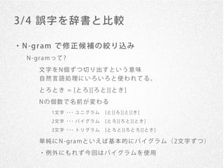 3/ 4 誤字を辞書と比較

・ N -g r am で 修 正 候 補 の 絞 り 込 み
   N - gr a mっ て ?

       文字をN個ずつ切り出すという意味
       自然言語処理にいろいろと使われてる。

       と ろ と き = [と ろ ][ろ と ][と き ]
       Nの個数で名前が変わる
            1 文 字 ･･･ ユ ニ グ ラ ム   [ と ] [ ろ ] [ と ] [ き ]
            2 文 字 ･･･ バ イ グ ラ ム   [ と ろ ] [ ろ と ] [ と き ]
            3 文 字 ･･･ ト リ グ ラ ム   [ と ろ と ] [ ろ と ろ ] [ と き ]

       単 純 に N - gr a mと い え ば 基 本 的 に バ イ グ ラ ム （ 2文 字 ず つ ）
       ・例外にもれず今回はバイグラムを使用
 