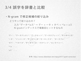 3/ 4 誤字を辞書と比較

・ N -g r am で 修 正 候 補 の 絞 り 込 み
   どうやって絞り込むの？
        入力 データベaス → デー + ータ + タベ + ベa + aス
        N - gr a mイ ン デ ッ ク ス で 複 数 回 ヒ ッ ト す る も の


  デ ー : " デ ー タ テ レ ホ ン " , " デ ー タ セ ッ ト " , " デ ータ タ ブ レ ッ ト " , " デ ー タ ベ ー ス "

  ータ : "インバータ", "データベース","オータックス", "ポータブル",

  タベ : "ベタベタ", "データベース", "ヌタベット", "カンタベリー",

  ベa    : ...

  aス    : ...



                          参 考 : http: / / www.slideshare.net/naoya1977/spell-correction
 