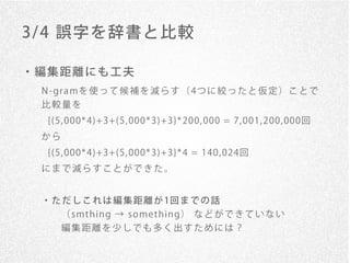 3/ 4 誤字を辞書と比較

・編集距離にも工夫
 N - gr a mを 使 っ て 候 補 を 減 ら す （ 4つ に 絞 っ た と 仮 定 ） こ と で
 比較量を
  {(5, 000* 4)+3+(5, 000* 3)+3}* 200, 000 = 7, 001, 200, 000回
 から
  {(5, 000* 4)+3+(5, 000* 3)+3}* 4 = 140, 024回
 にまで減らすことができた。


 ・ た だ し こ れ は 編 集 距 離 が 1回 ま で の 話
    （ smt h in g → so me t h in g） な ど が で き て い な い
    編集距離を少しでも多く出すためには？
 