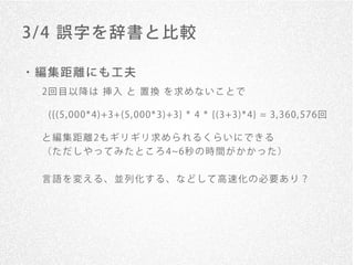 3/ 4 誤字を辞書と比較

・編集距離にも工夫
 2回 目 以 降 は 挿 入 と 置 換 を 求 め な い こ と で

  ({(5, 000* 4)+3+(5, 000* 3)+3} * 4 * {(3+3)* 4} = 3, 360, 576回

 と 編 集 距 離 2も ギ リ ギ リ 求 め ら れ る く ら い に で き る
 （ た だ し や っ て み た と こ ろ 4 6秒 の 時 間 が か か っ た ）


 言語を変える、並列化する、などして高速化の必要あり？
 