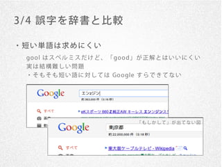 3/ 4 誤字を辞書と比較

・短い単語は求めにくい
 go o l は ス ペ ル ミ ス だ け ど 、 「 go o d」 が 正 解 と は い い に く い
 実は結構難しい問題
 ・ そ も そ も 短 い 語 に 対 し て は Go o gle す ら で き て な い




                                    「もしかして」が出てない図
 