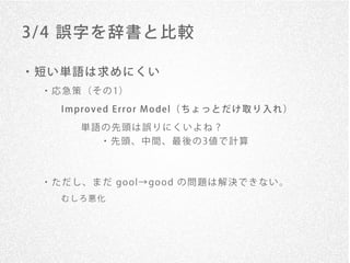 3/ 4 誤字を辞書と比較

・短い単語は求めにくい
 ・ 応 急 策 （ そ の 1）

    I mpro v ed E rro r M o del（ ち ょ っ と だ け 取 り 入 れ ）
        単語の先頭は誤りにくいよね？
            ・ 先 頭 、 中 間 、 最 後 の 3値 で 計 算



 ・ た だ し 、 ま だ go o l→ go o d の 問 題 は 解 決 で き な い 。
    むしろ悪化
 