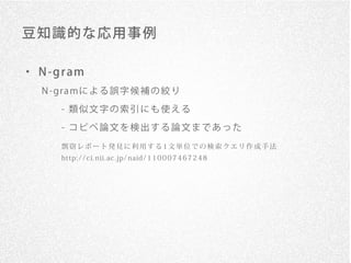 豆 知識的 な 応用 事例

・ N -g r am
   N - gr a mに よ る 誤 字 候 補 の 絞 り

       - 類似文字の索引にも使える
       - コピペ論文を検出する論文まであった

       剽窃レポート発見に利用する1文単位での検索クエリ作成手法
       http: / / c i. nii. ac . jp/ naid/ 1 1 0 0 0 7 4 6 7 2 4 8
 