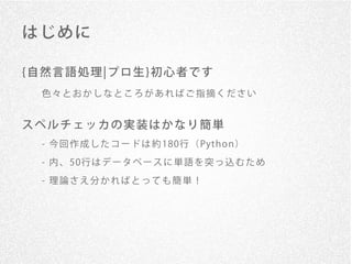 はじめに

{自然言語処理¦プロ生}初心者です
 色々とおかしなところがあればご指摘ください


スペルチェッカの実装はかなり簡単
 - 今 回 作 成 し た コ ー ド は 約 180行 （ Pyt h o n ）

 - 内 、 50行 は デ ー タ ベ ー ス に 単 語 を 突 っ 込 む た め

 - 理論さえ分かればとっても簡単！
 