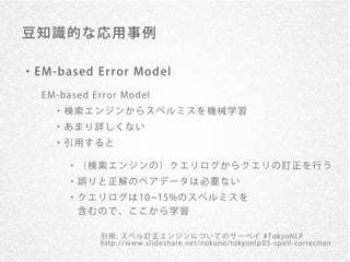 豆 知識的 な 応用 事例

・ EM-b ased Er r or Mod el
   E M- ba se d E r r o r Mo de l
      ・検索エンジンからスペルミスを機械学習
      ・あまり詳しくない
      ・引用すると

          ・（検索エンジンの）クエリログからクエリの訂正を行う
          ・誤りと正解のペアデータは必要ない
          ・ ク エ リ ロ グ は 10 15%の ス ペ ル ミ ス を
           含むので、ここから学習

                   引 用 : ス ペ ル 訂 正 エ ン ジ ン に つ い て の サ ー ベ イ # T okyoN LP
                   http : / / www. slid e share . ne t/ nokuno/ tokyonlp 0 5 -sp e ll-corre ction
 