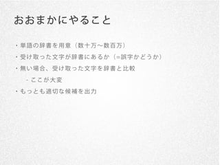 おおまかにやること

・単語の辞書を用意（数十万∼数百万）
・ 受 け 取 っ た 文 字 が 辞 書 に あ る か （ =誤 字 か ど う か ）

・無い場合、受け取った文字を辞書と比較
   - ここが大変

・もっとも適切な候補を出力
 