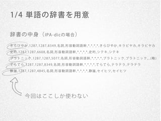 1/ 4 単語の辞書を用意

辞 書 の 中 身 （ IPA - dicの 場 合 ）
きらびやか,1287,1287,8349,名詞,形容動詞語幹,*,*,*,*,きらびやか,キラビヤカ,キラビヤカ

史的,1287,1287,6608,名詞,形容動詞語幹,*,*,*,*,史的,シテキ,シテキ
プラトニック,1287,1287,5077,名詞,形容動詞語幹,*,*,*,*,プラトニック,プラトニック,..(略)
てらてら,1287,1287,8349,名詞,形容動詞語幹,*,*,*,*,てらてら,テラテラ,テラテラ

静謐,1287,1287,4845,名詞,形容動詞語幹,*,*,*,*,静謐,セイヒツ,セイヒツ




      今回はここしか使わない
 