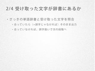 2/ 4 受け取った文字が辞書にあるか

・さっきの単語辞書と受け取った文字を照合
 ・ 合 っ て い た ら （ =誤 字 じ ゃ な け れ ば ） そ の ま ま 出 力

 ・合っていなければ、誤字扱いで次の段階へ
 