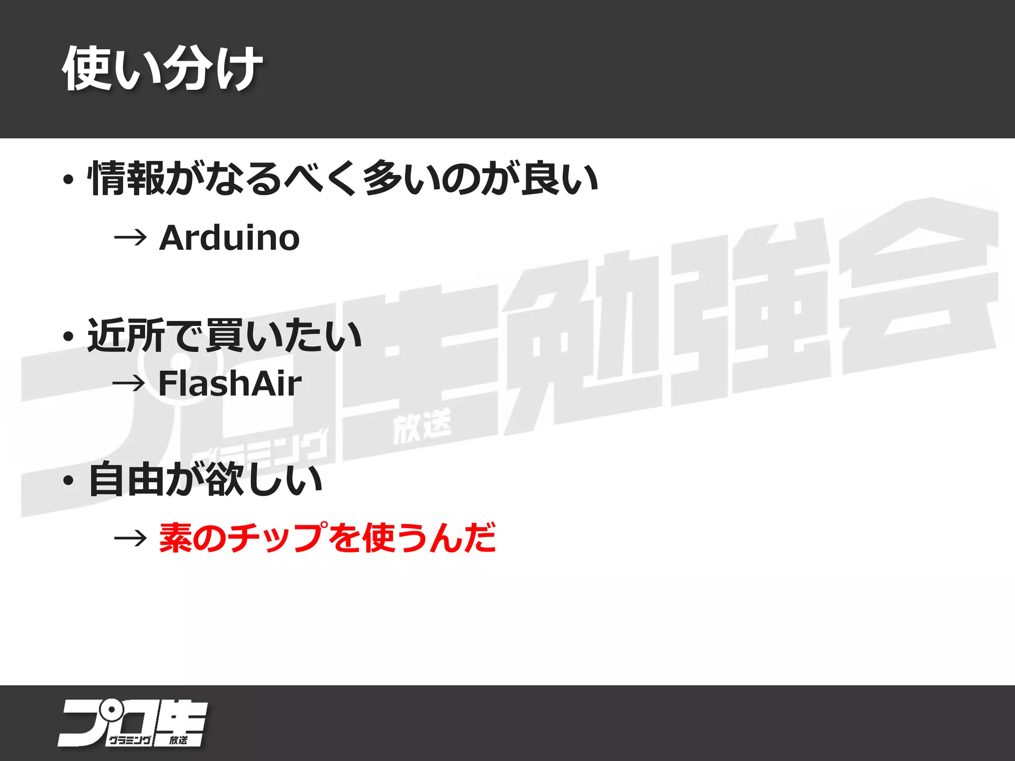 使い分け
• 情報がなるべく多いのが良い
→ Arduino
• 近所で買いたい
→ FlashAir
• 自由が欲しい
→ 素のチップを使うんだ
 