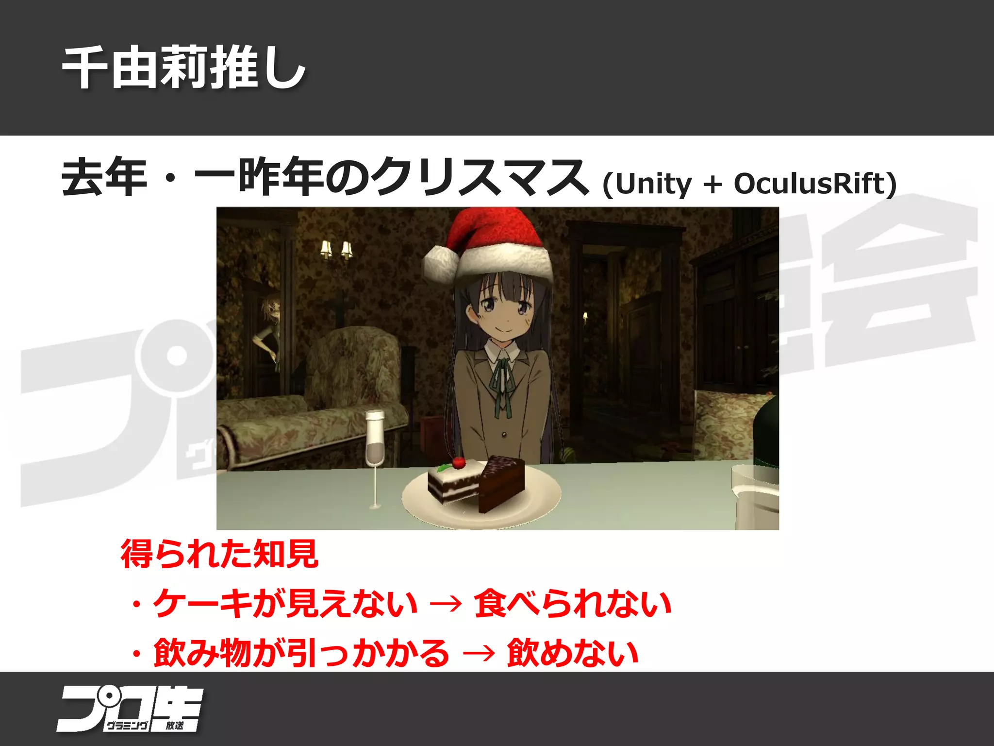 千由莉推し
去年・一昨年のクリスマス (Unity + OculusRift)
得られた知見
・ケーキが見えない → 食べられない
・飲み物が引っかかる → 飲めない
 
