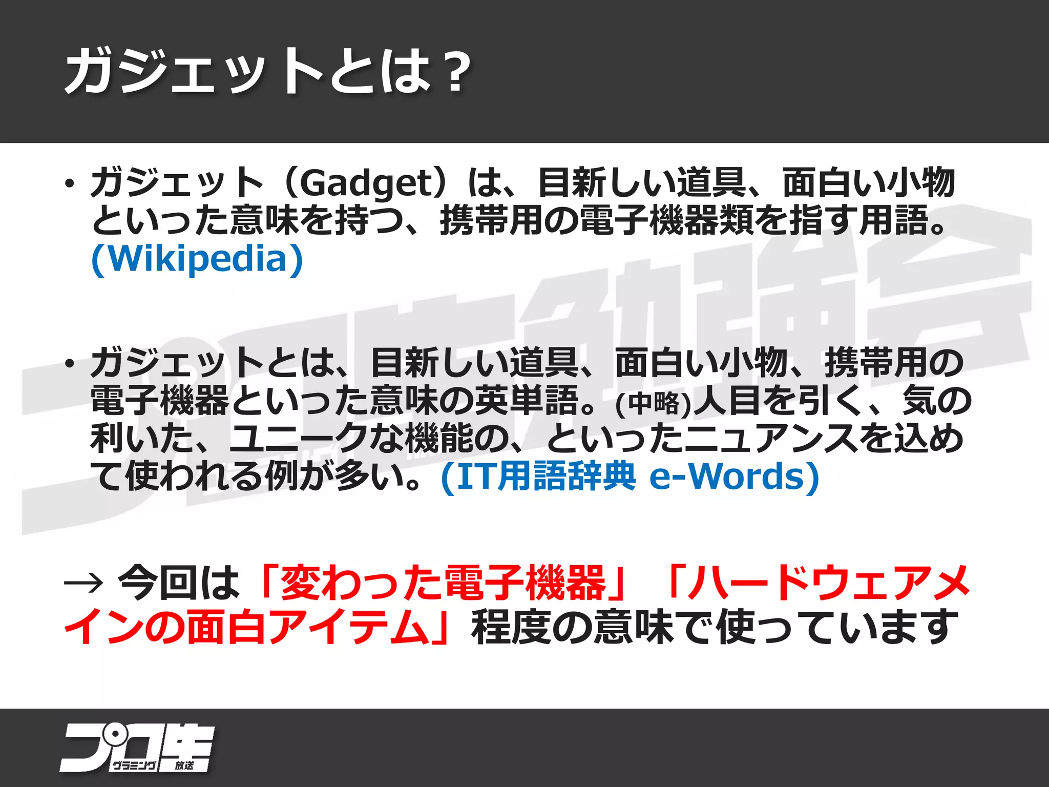 ガジェットとは？
• ガジェット（Gadget）は、目新しい道具、面白い小物
といった意味を持つ、携帯用の電子機器類を指す用語。
(Wikipedia)
• ガジェットとは、目新しい道具、面白い小物、携帯用の
電子機器といった意味の英単語。(中略)人目を引く、気の
利いた、ユニークな機能の、といったニュアンスを込め
て使われる例が多い。(IT用語辞典 e-Words)
→ 今回は「変わった電子機器」「ハードウェアメ
インの面白アイテム」程度の意味で使っています
 