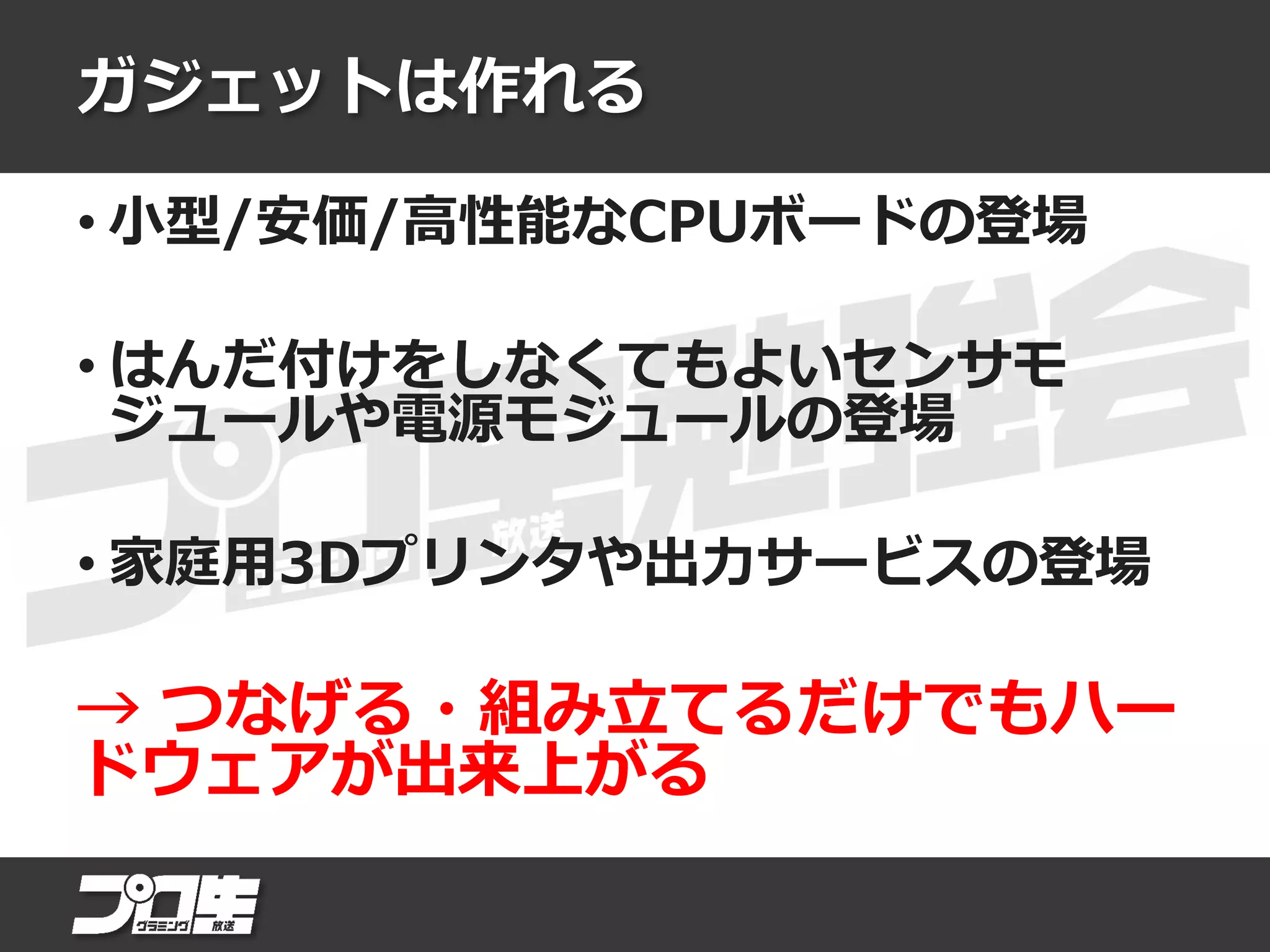 ガジェットは作れる
• 小型/安価/高性能なCPUボードの登場
• はんだ付けをしなくてもよいセンサモ
ジュールや電源モジュールの登場
• 家庭用3Dプリンタや出力サービスの登場
→ つなげる・組み立てるだけでもハー
ドウェアが出来上がる
 