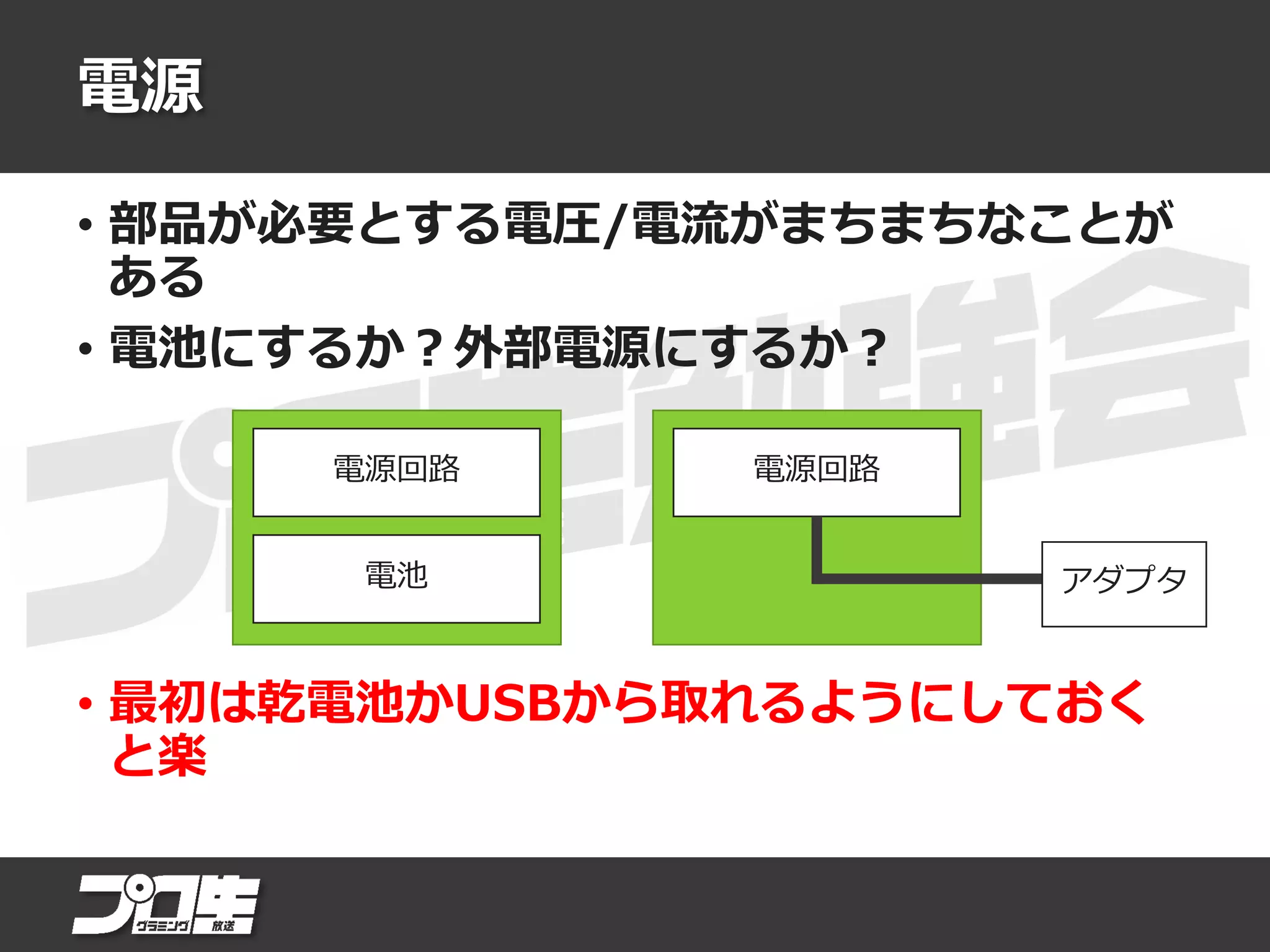 電源
• 部品が必要とする電圧/電流がまちまちなことが
ある
• 電池にするか？外部電源にするか？
• 最初は乾電池かUSBから取れるようにしておく
と楽
電源回路電源回路
電池 アダプタ
 