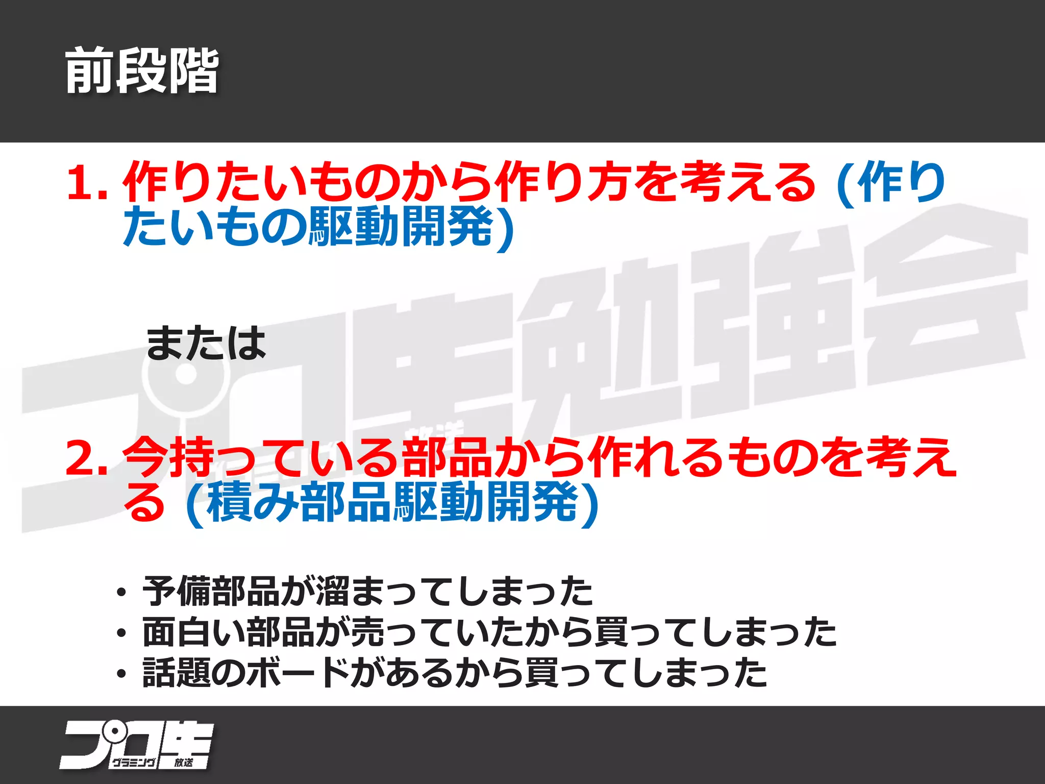 前段階
1. 作りたいものから作り方を考える (作り
たいもの駆動開発)
または
2. 今持っている部品から作れるものを考え
る (積み部品駆動開発)
• 予備部品が溜まってしまった
• 面白い部品が売っていたから買ってしまった
• 話題のボードがあるから買ってしまった
 