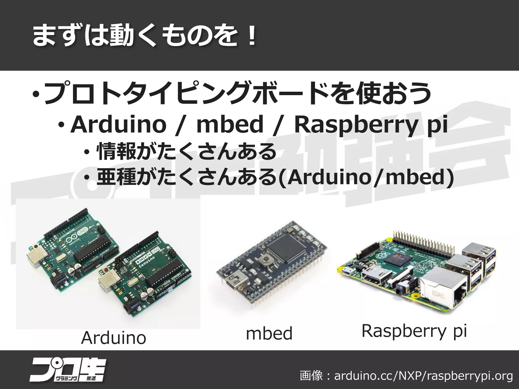 まずは動くものを！
• プロトタイピングボードを使おう
• Arduino / mbed / Raspberry pi
• 情報がたくさんある
• 亜種がたくさんある(Arduino/mbed)
Arduino mbed Raspberry pi
画像：arduino.cc/NXP/raspberrypi.org
 
