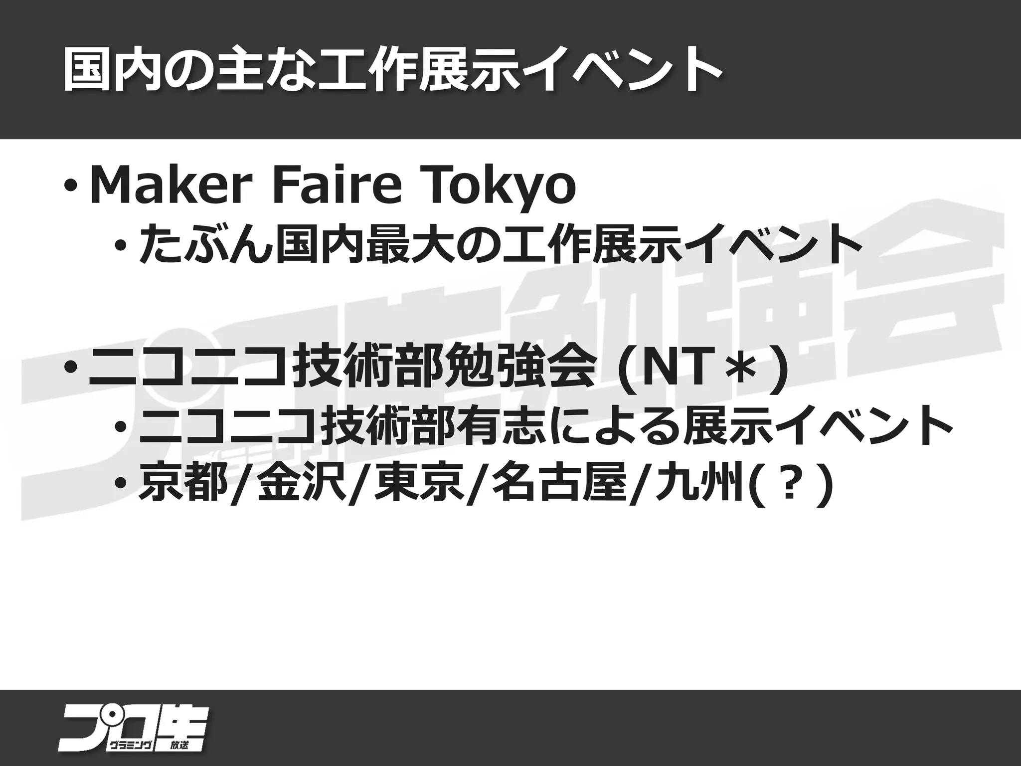 国内の主な工作展示イベント
• Maker Faire Tokyo
• たぶん国内最大の工作展示イベント
• ニコニコ技術部勉強会 (NT＊)
• ニコニコ技術部有志による展示イベント
• 京都/金沢/東京/名古屋/九州(？)
 